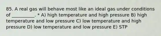 85. A real gas will behave most like an ideal gas under conditions of __________. * A) high temperature and high pressure B) high temperature and low pressure C) low temperature and high pressure D) low temperature and low pressure E) STP