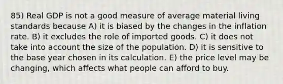 85) Real GDP is not a good measure of average material living standards because A) it is biased by the changes in the inflation rate. B) it excludes the role of imported goods. C) it does not take into account the size of the population. D) it is sensitive to the base year chosen in its calculation. E) the price level may be changing, which affects what people can afford to buy.