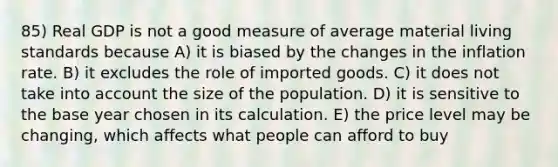 85) Real GDP is not a good measure of average material living standards because A) it is biased by the changes in the inflation rate. B) it excludes the role of imported goods. C) it does not take into account the size of the population. D) it is sensitive to the base year chosen in its calculation. E) the price level may be changing, which affects what people can afford to buy