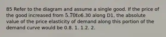 85 Refer to the diagram and assume a single good. If the price of the good increased from 5.70 to6.30 along D1, the absolute value of the price elasticity of demand along this portion of the demand curve would be 0.8. 1. 1.2. 2.