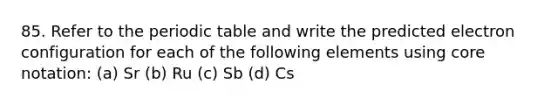 85. Refer to the periodic table and write the predicted electron configuration for each of the following elements using core notation: (a) Sr (b) Ru (c) Sb (d) Cs