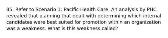 85. Refer to Scenario 1: Pacific Health Care. An analysis by PHC revealed that planning that dealt with determining which internal candidates were best suited for promotion within an organization was a weakness. What is this weakness called?