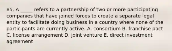 85. A _____ refers to a partnership of two or more participating companies that have joined forces to create a separate legal entity to facilitate doing business in a country where none of the participants are currently active. A. consortium B. franchise pact C. license arrangement D. joint venture E. direct investment agreement