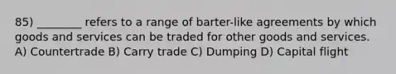 85) ________ refers to a range of barter-like agreements by which goods and services can be traded for other goods and services. A) Countertrade B) Carry trade C) Dumping D) Capital flight