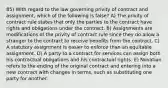 85) With regard to the law governing privity of contract and assignment, which of the following is false? A) The privity of contract rule states that only the parties to the contract have rights and obligations under the contract. B) Assignments are modifications of the privity of contract rule since they do allow a stranger to the contract to receive benefits from the contract. C) A statutory assignment is easier to enforce than an equitable assignment. D) A party to a contract for services can assign both his contractual obligations and his contractual rights. E) Novation refers to the ending of the original contract and entering into a new contract with changes in terms, such as substituting one party for another.