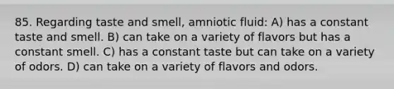 85. Regarding taste and smell, amniotic fluid: A) has a constant taste and smell. B) can take on a variety of flavors but has a constant smell. C) has a constant taste but can take on a variety of odors. D) can take on a variety of flavors and odors.