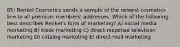 85) Renkel Cosmetics sends a sample of the newest cosmetics line to all premium members' addresses. Which of the following best describes Renkel's form of marketing? A) social media marketing B) kiosk marketing C) direct-response television marketing D) catalog marketing E) direct-mail marketing