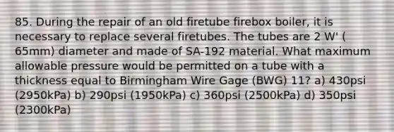 85. During the repair of an old firetube firebox boiler, it is necessary to replace several firetubes. The tubes are 2 W' ( 65mm) diameter and made of SA-192 material. What maximum allowable pressure would be permitted on a tube with a thickness equal to Birmingham Wire Gage (BWG) 11? a) 430psi (2950kPa) b) 290psi (1950kPa) c) 360psi (2500kPa) d) 350psi (2300kPa)