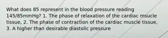 What does 85 represent in the blood pressure reading 145/85mmHg? 1. The phase of relaxation of the cardiac msucle tissue, 2. The phase of contraction of the cardiac muscle tissue, 3. A higher than desirable diastolic pressure