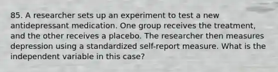 85. A researcher sets up an experiment to test a new antidepressant medication. One group receives the treatment, and the other receives a placebo. The researcher then measures depression using a standardized self-report measure. What is the independent variable in this case?