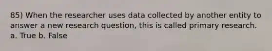 85) When the researcher uses data collected by another entity to answer a new research question, this is called primary research. a. True b. False