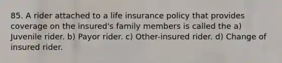 85. A rider attached to a life insurance policy that provides coverage on the insured's family members is called the a) Juvenile rider. b) Payor rider. c) Other-insured rider. d) Change of insured rider.