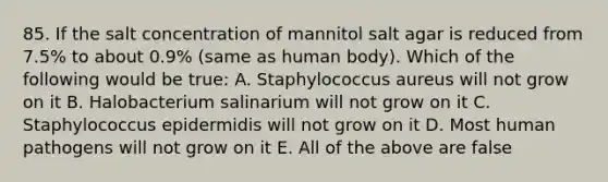 85. If the salt concentration of mannitol salt agar is reduced from 7.5% to about 0.9% (same as human body). Which of the following would be true: A. Staphylococcus aureus will not grow on it B. Halobacterium salinarium will not grow on it C. Staphylococcus epidermidis will not grow on it D. Most human pathogens will not grow on it E. All of the above are false