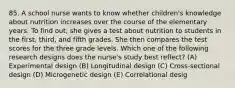 85. A school nurse wants to know whether children's knowledge about nutrition increases over the course of the elementary years. To find out, she gives a test about nutrition to students in the first, third, and fifth grades. She then compares the test scores for the three grade levels. Which one of the following research designs does the nurse's study best reflect? (A) Experimental design (B) Longitudinal design (C) Cross-sectional design (D) Microgenetic design (E) Correlational desig