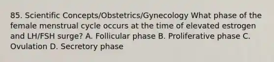 85. Scientific Concepts/Obstetrics/Gynecology What phase of the female menstrual cycle occurs at the time of elevated estrogen and LH/FSH surge? A. Follicular phase B. Proliferative phase C. Ovulation D. Secretory phase