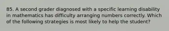 85. A second grader diagnosed with a specific learning disability in mathematics has difficulty arranging numbers correctly. Which of the following strategies is most likely to help the student?