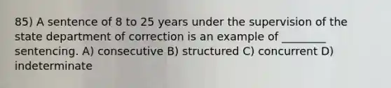 85) A sentence of 8 to 25 years under the supervision of the state department of correction is an example of ________ sentencing. A) consecutive B) structured C) concurrent D) indeterminate