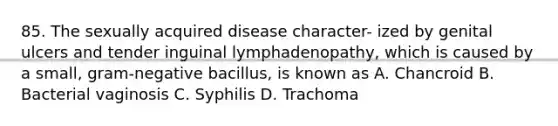 85. The sexually acquired disease character- ized by genital ulcers and tender inguinal lymphadenopathy, which is caused by a small, gram-negative bacillus, is known as A. Chancroid B. Bacterial vaginosis C. Syphilis D. Trachoma