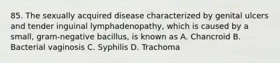 85. The sexually acquired disease characterized by genital ulcers and tender inguinal lymphadenopathy, which is caused by a small, gram-negative bacillus, is known as A. Chancroid B. Bacterial vaginosis C. Syphilis D. Trachoma