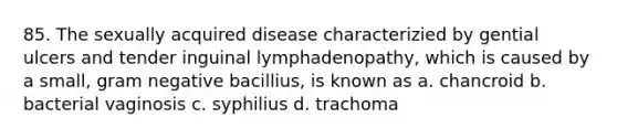 85. The sexually acquired disease characterizied by gential ulcers and tender inguinal lymphadenopathy, which is caused by a small, gram negative bacillius, is known as a. chancroid b. bacterial vaginosis c. syphilius d. trachoma