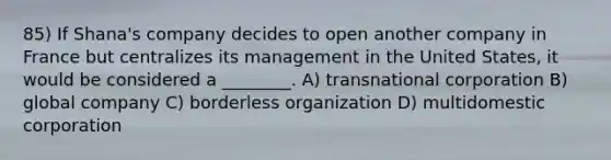 85) If Shana's company decides to open another company in France but centralizes its management in the United States, it would be considered a ________. A) transnational corporation B) global company C) borderless organization D) multidomestic corporation