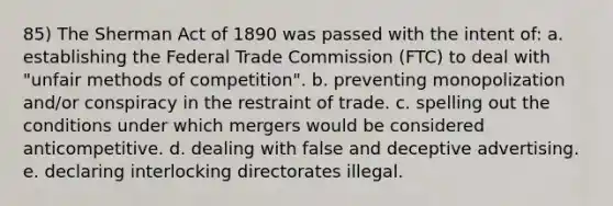 85) The Sherman Act of 1890 was passed with the intent of: a. establishing the Federal Trade Commission (FTC) to deal with "unfair methods of competition". b. preventing monopolization and/or conspiracy in the restraint of trade. c. spelling out the conditions under which mergers would be considered anticompetitive. d. dealing with false and deceptive advertising. e. declaring interlocking directorates illegal.