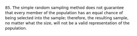 85. The simple random sampling method does not guarantee that every member of the population has an equal chance of being selected into the sample; therefore, the resulting sample, no matter what the size, will not be a valid representation of the population.