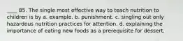 ____ 85. The single most effective way to teach nutrition to children is by a. example. b. punishment. c. singling out only hazardous nutrition practices for attention. d. explaining the importance of eating new foods as a prerequisite for dessert.