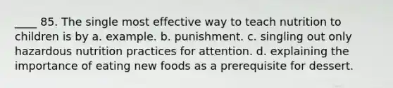 ____ 85. The single most effective way to teach nutrition to children is by a. example. b. punishment. c. singling out only hazardous nutrition practices for attention. d. explaining the importance of eating new foods as a prerequisite for dessert.