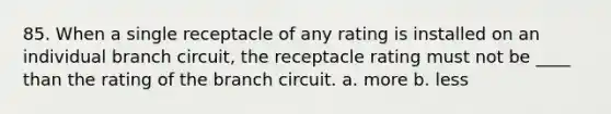 85. When a single receptacle of any rating is installed on an individual branch circuit, the receptacle rating must not be ____ than the rating of the branch circuit. a. more b. less