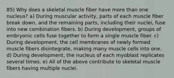 85) Why does a skeletal muscle fiber have more than one nucleus? a) During muscular activity, parts of each muscle fiber break down, and the remaining parts, including their nuclei, fuse into new combination fibers. b) During development, groups of embryonic cells fuse together to form a single muscle fiber. c) During development, the cell membranes of newly formed muscle fibers disintegrate, making many muscle cells into one. d) During development, the nucleus of each myoblast replicates several times. e) All of the above contribute to skeletal muscle fibers having multiple nuclei.