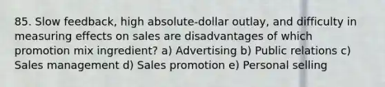 85. Slow feedback, high absolute-dollar outlay, and difficulty in measuring effects on sales are disadvantages of which promotion mix ingredient? a) Advertising b) Public relations c) Sales management d) Sales promotion e) Personal selling