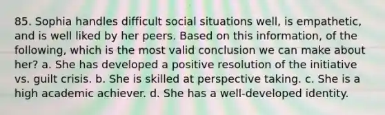 85. Sophia handles difficult social situations well, is empathetic, and is well liked by her peers. Based on this information, of the following, which is the most valid conclusion we can make about her? a. She has developed a positive resolution of the initiative vs. guilt crisis. b. She is skilled at perspective taking. c. She is a high academic achiever. d. She has a well-developed identity.