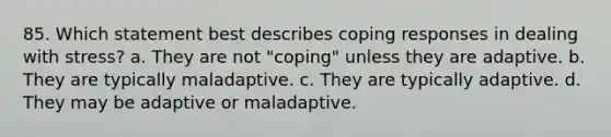 85. Which statement best describes coping responses in dealing with stress? a. They are not "coping" unless they are adaptive. b. They are typically maladaptive. c. They are typically adaptive. d. They may be adaptive or maladaptive.