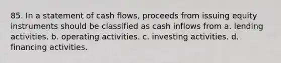 85. In a statement of cash flows, proceeds from issuing equity instruments should be classified as cash inflows from a. lending activities. b. operating activities. c. investing activities. d. financing activities.