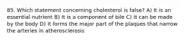 85. Which statement concerning cholesterol is false? A) It is an essential nutrient B) It is a component of bile C) It can be made by the body D) It forms the major part of the plaques that narrow the arteries in atherosclerosis