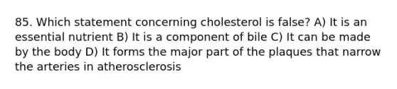 85. Which statement concerning cholesterol is false? A) It is an essential nutrient B) It is a component of bile C) It can be made by the body D) It forms the major part of the plaques that narrow the arteries in atherosclerosis