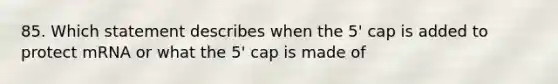 85. Which statement describes when the 5' cap is added to protect mRNA or what the 5' cap is made of