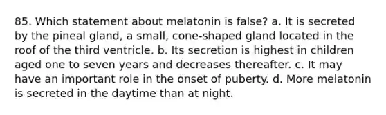 85. Which statement about melatonin is false? a. It is secreted by the pineal gland, a small, cone-shaped gland located in the roof of the third ventricle. b. Its secretion is highest in children aged one to seven years and decreases thereafter. c. It may have an important role in the onset of puberty. d. More melatonin is secreted in the daytime than at night.