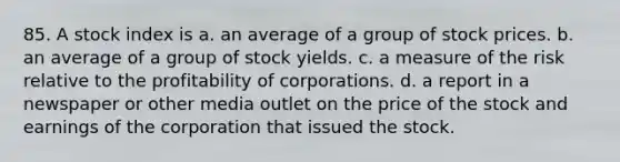 85. A stock index is a. an average of a group of stock prices. b. an average of a group of stock yields. c. a measure of the risk relative to the profitability of corporations. d. a report in a newspaper or other media outlet on the price of the stock and earnings of the corporation that issued the stock.