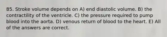 85. Stroke volume depends on A) end diastolic volume. B) the contractility of the ventricle. C) the pressure required to pump blood into the aorta. D) venous return of blood to the heart. E) All of the answers are correct.