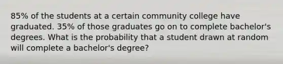 85% of the students at a certain community college have graduated. 35% of those graduates go on to complete bachelor's degrees. What is the probability that a student drawn at random will complete a bachelor's degree?