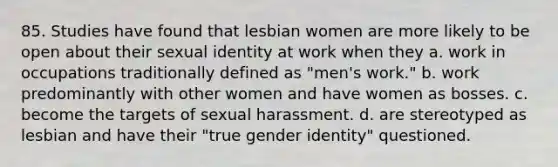 85. Studies have found that lesbian women are more likely to be open about their sexual identity at work when they a. work in occupations traditionally defined as "men's work." b. work predominantly with other women and have women as bosses. c. become the targets of sexual harassment. d. are stereotyped as lesbian and have their "true gender identity" questioned.