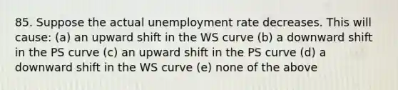 85. Suppose the actual unemployment rate decreases. This will​ cause: (a) an upward shift in the WS curve (b) a downward shift in the PS curve (c) an upward shift in the PS curve (d) a downward shift in the WS curve (e) none of the above