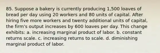 85. Suppose a bakery is currently producing 1,500 loaves of bread per day using 20 workers and 80 units of capital. After hiring five more workers and twenty additional units of capital, the firm's output increases by 600 loaves per day. This change exhibits: a. increasing marginal product of labor. b. constant returns scale. c. increasing returns to scale. d. diminishing marginal product of labor.