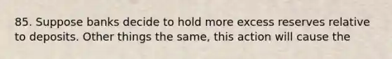 85. Suppose banks decide to hold more excess reserves relative to deposits. Other things the same, this action will cause the