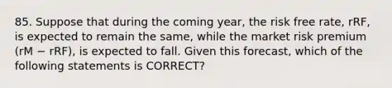 85. Suppose that during the coming year, the risk free rate, rRF, is expected to remain the same, while the market risk premium (rM − rRF), is expected to fall. Given this forecast, which of the following statements is CORRECT?