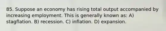 85. Suppose an economy has rising total output accompanied by increasing employment. This is generally known as: A) stagflation. B) recession. C) inflation. D) expansion.