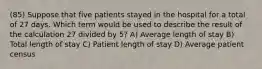 (85) Suppose that five patients stayed in the hospital for a total of 27 days. Which term would be used to describe the result of the calculation 27 divided by 5? A) Average length of stay B) Total length of stay C) Patient length of stay D) Average patient census