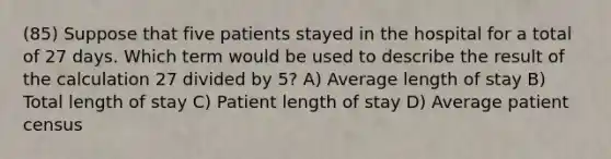 (85) Suppose that five patients stayed in the hospital for a total of 27 days. Which term would be used to describe the result of the calculation 27 divided by 5? A) Average length of stay B) Total length of stay C) Patient length of stay D) Average patient census